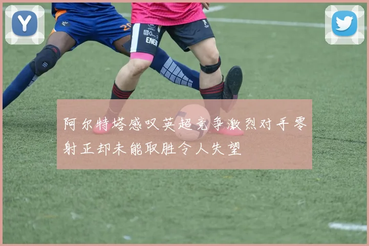 阿尔特塔感叹英超竞争激烈对手零射正却未能取胜令人失望