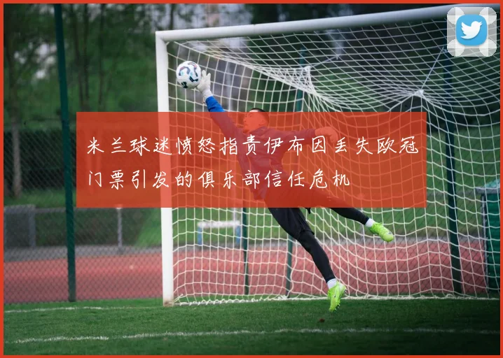 米兰球迷愤怒指责伊布因丢失欧冠门票引发的俱乐部信任危机