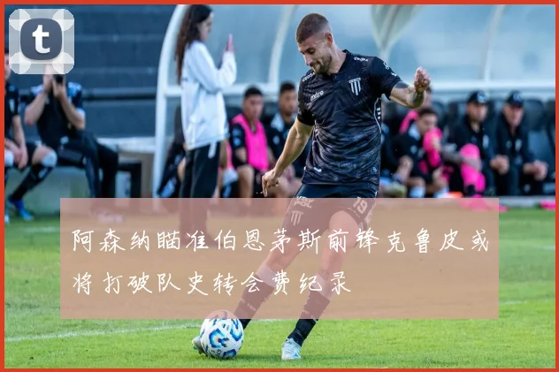阿森纳瞄准伯恩茅斯前锋克鲁皮或将打破队史转会费纪录