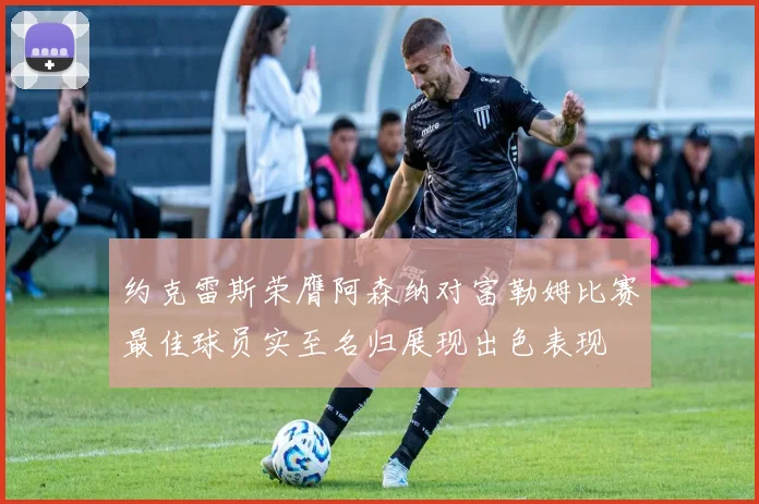 约克雷斯荣膺阿森纳对富勒姆比赛最佳球员实至名归展现出色表现