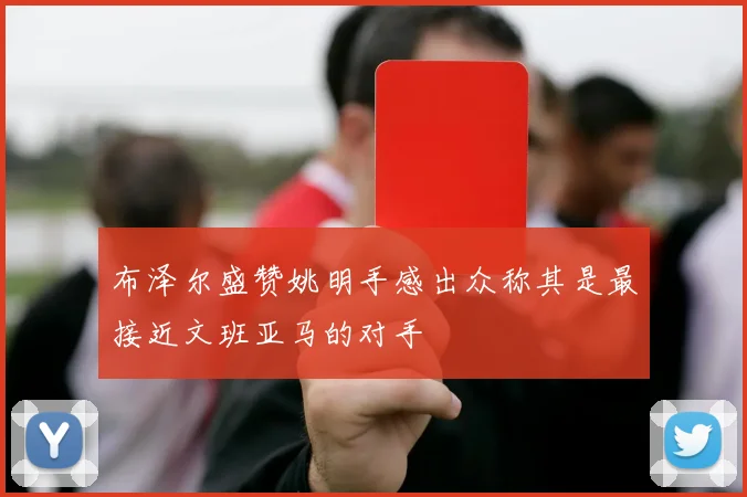 布泽尔盛赞姚明手感出众称其是最接近文班亚马的对手