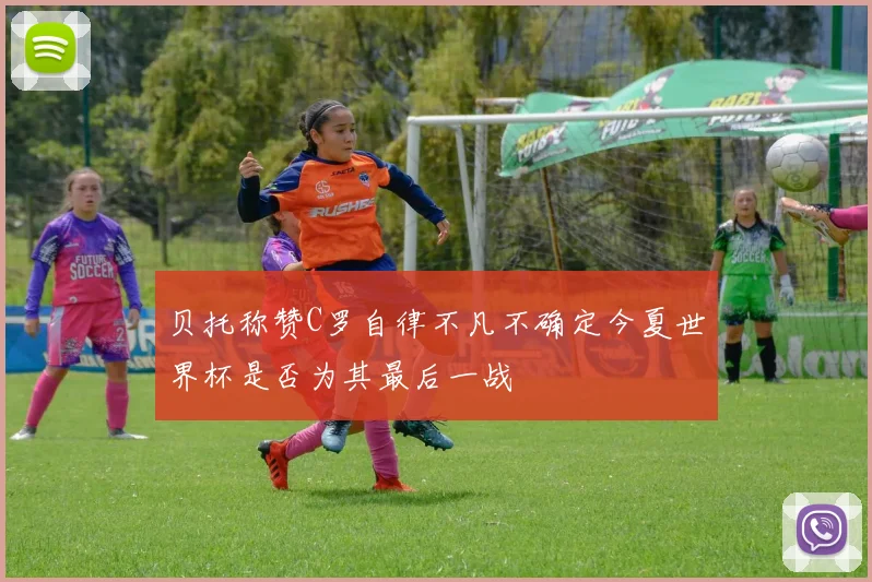 贝托称赞C罗自律不凡不确定今夏世界杯是否为其最后一战