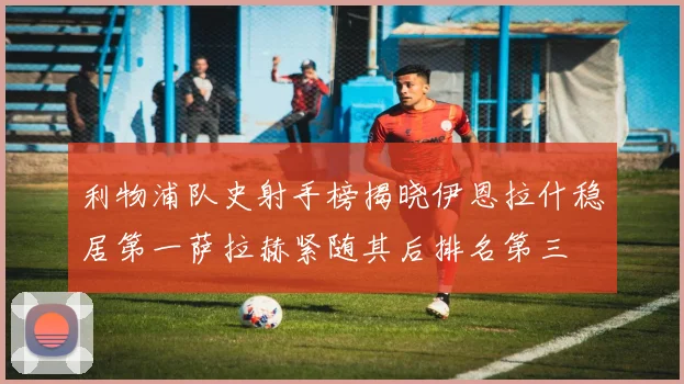 利物浦队史射手榜揭晓伊恩拉什稳居第一萨拉赫紧随其后排名第三