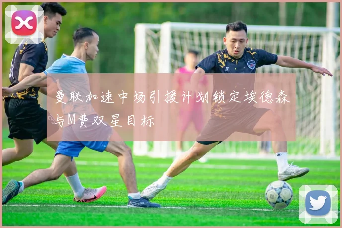 曼联加速中场引援计划锁定埃德森与M费双星目标