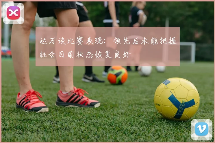 达万谈比赛表现：领先后未能把握机会目前状态恢复良好