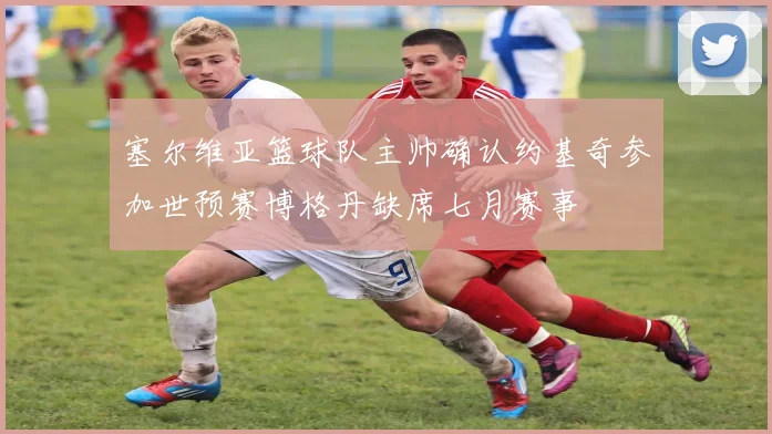 塞尔维亚篮球队主帅确认约基奇参加世预赛博格丹缺席七月赛事