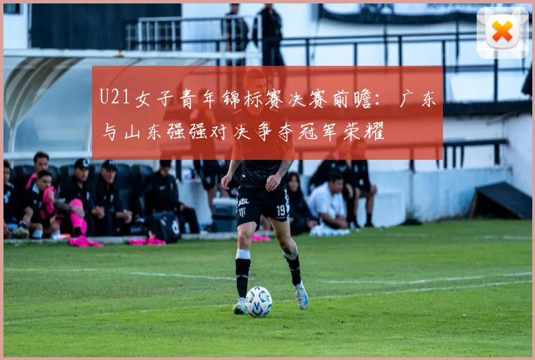 U21女子青年锦标赛决赛前瞻：广东与山东强强对决争夺冠军荣耀