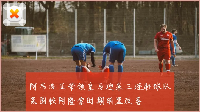阿韦洛亚带领皇马迎来三连胜球队氛围较阿隆索时期明显改善