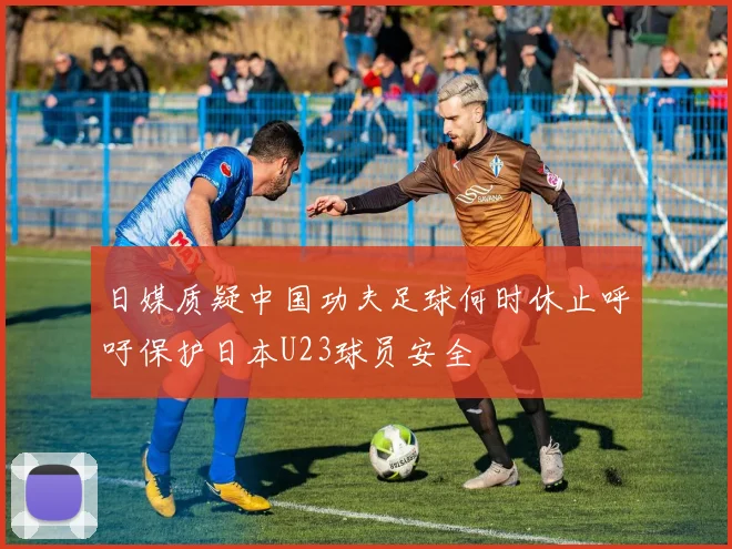 日媒质疑中国功夫足球何时休止呼吁保护日本U23球员安全