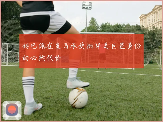 姆巴佩在皇马承受批评是巨星身份的必然代价